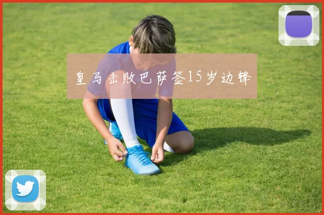 皇马击败巴萨签15岁边锋